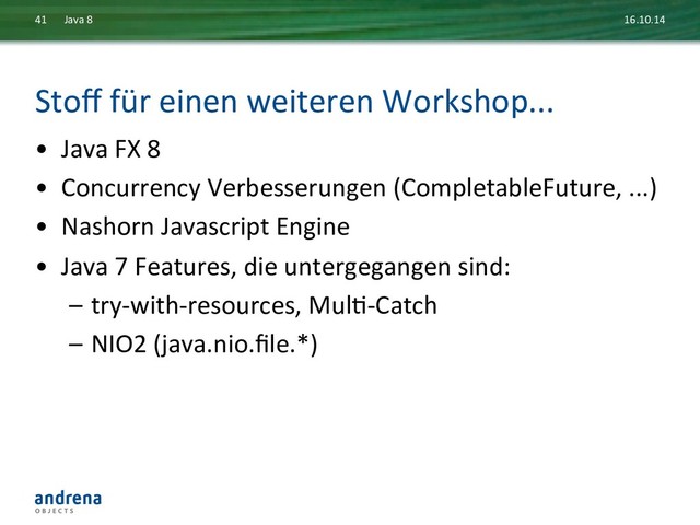 Stoﬀ	  für	  einen	  weiteren	  Workshop...	  
•  Java	  FX	  8	  
•  Concurrency	  Verbesserungen	  (CompletableFuture,	  ...)	  
•  Nashorn	  Javascript	  Engine	  
•  Java	  7	  Features,	  die	  untergegangen	  sind:	  
–  try-­‐with-­‐resources,	  MulD-­‐Catch	  
–  NIO2	  (java.nio.ﬁle.*)	  	  
16.10.14	  
Java	  8	  
41	  

