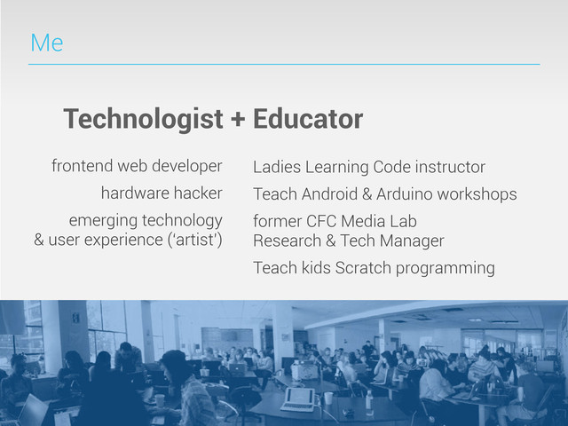 Me
Technologist + Educator
frontend web developer
hardware hacker
emerging technology
& user experience (‘artist’)
Ladies Learning Code instructor
Teach Android & Arduino workshops
former CFC Media Lab
Research & Tech Manager
Teach kids Scratch programming
