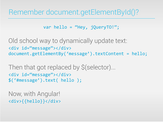 Remember document.getElementById()?
var	  hello	  =	  “Hey,	  jQueryTO!”;
Old school way to dynamically update text:
<div></div>
document.getElementBy(‘message’).textContent	  =	  hello;
Then that got replaced by $(selector)...
<div></div>	  
$(‘#message’).text(	  hello	  );
Now, with Angular!
<div>{{hello}}</div>

