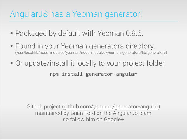 AngularJS has a Yeoman generator!
• Packaged by default with Yeoman 0.9.6.
• Found in your Yeoman generators directory.
(/usr/local/lib/node_modules/yeoman/node_modules/yeoman-generators/lib/generators)
• Or update/install it locally to your project folder:
npm	  install	  generator-­‐angular
Github project (github.com/yeoman/generator-angular)
maintained by Brian Ford on the AngularJS team
so follow him on Google+
