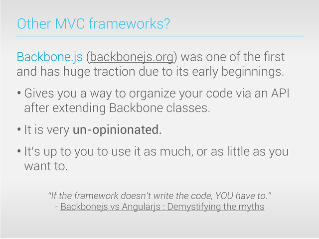 Other MVC frameworks?
Backbone.js (backbonejs.org) was one of the ﬁrst
and has huge traction due to its early beginnings.
• Gives you a way to organize your code via an API
after extending Backbone classes.
• It is very un-opinionated.
• It’s up to you to use it as much, or as little as you
want to.
“If the framework doesn’t write the code, YOU have to.”
- Backbonejs vs Angularjs : Demystifying the myths
