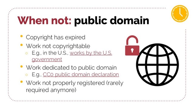 When not: public domain
• Copyright has expired
• Work not copyrightable
○ E.g., in the U.S., works by the U.S.
government
• Work dedicated to public domain
○ E.g., CC0 public domain declaration
• Work not properly registered (rarely
required anymore)
