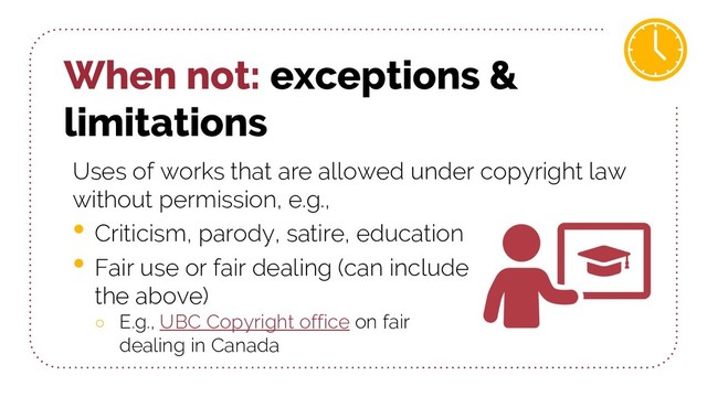When not: exceptions &
limitations
Uses of works that are allowed under copyright law
without permission, e.g.,
• Criticism, parody, satire, education
• Fair use or fair dealing (can include
the above)
○ E.g., UBC Copyright office on fair
dealing in Canada
