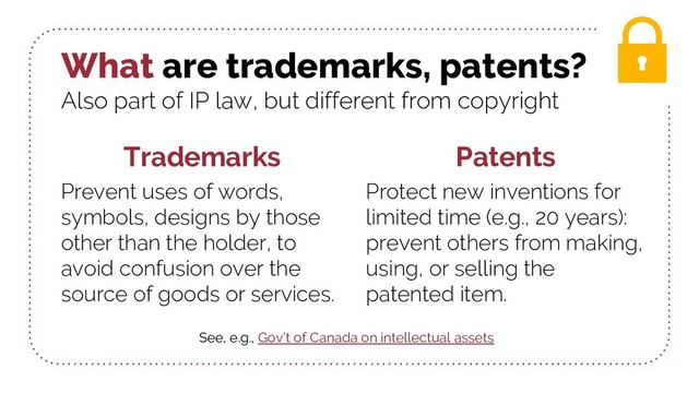 What are trademarks, patents?
Also part of IP law, but different from copyright
Trademarks
Prevent uses of words,
symbols, designs by those
other than the holder, to
avoid confusion over the
source of goods or services.
Patents
Protect new inventions for
limited time (e.g., 20 years):
prevent others from making,
using, or selling the
patented item.
See, e.g., Gov’t of Canada on intellectual assets
