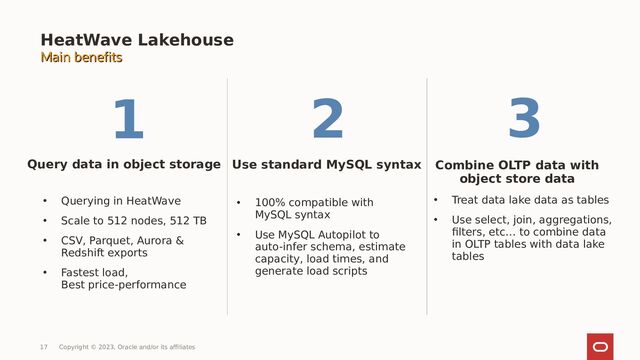 HeatWave Lakehouse
Query data in object storage
• Querying in HeatWave
• Scale to 512 nodes, 512 TB
• CSV, Parquet, Aurora &
Redshift exports
• Fastest load,
Best price-performance
Use standard MySQL syntax Combine OLTP data with
object store data
• 100% compatible with
MySQL syntax
• Use MySQL Autopilot to
auto-infer schema, estimate
capacity, load times, and
generate load scripts
• Treat data lake data as tables
• Use select, join, aggregations,
filters, etc… to combine data
in OLTP tables with data lake
tables
Main benefits
Main benefits
17 Copyright © 2023, Oracle and/or its affiliates
1 2 3
