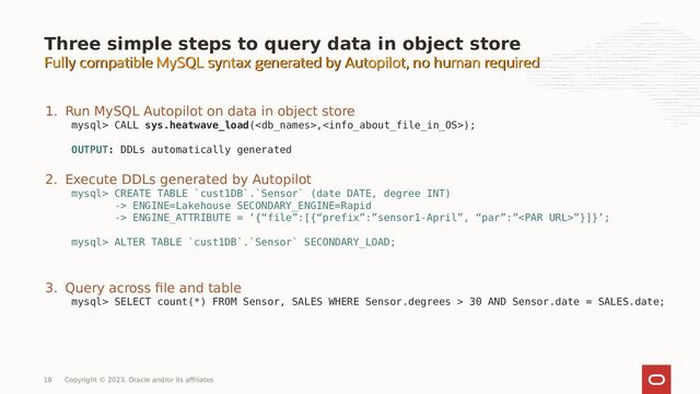 Fully compatible MySQL syntax generated by Autopilot, no human required
Fully compatible MySQL syntax generated by Autopilot, no human required
Three simple steps to query data in object store
1. Run MySQL Autopilot on data in object store
mysql> CALL sys.heatwave_load(,);
OUTPUT: DDLs automatically generated
2. Execute DDLs generated by Autopilot
mysql> CREATE TABLE `cust1DB`.`Sensor` (date DATE, degree INT)
-> ENGINE=Lakehouse SECONDARY_ENGINE=Rapid
-> ENGINE_ATTRIBUTE = ‘{“file”:[{“prefix”:”sensor1-April”, “par”:””}]}’;
mysql> ALTER TABLE `cust1DB`.`Sensor` SECONDARY_LOAD;
3. Query across file and table
mysql> SELECT count(*) FROM Sensor, SALES WHERE Sensor.degrees > 30 AND Sensor.date = SALES.date;
18 Copyright © 2023, Oracle and/or its affiliates
