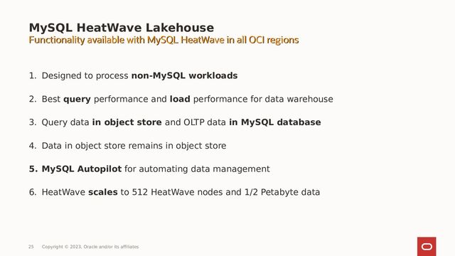 1. Designed to process non-MySQL workloads
2. Best query performance and load performance for data warehouse
3. Query data in object store and OLTP data in MySQL database
4. Data in object store remains in object store
5. MySQL Autopilot for automating data management
6. HeatWave scales to 512 HeatWave nodes and 1/2 Petabyte data
MySQL HeatWave Lakehouse
Functionality available with MySQL HeatWave in all OCI regions
Functionality available with MySQL HeatWave in all OCI regions
25 Copyright © 2023, Oracle and/or its affiliates

