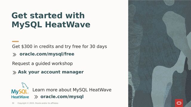 Get $300 in credits and try free for 30 days
Get started with
MySQL HeatWave
oracle.com/mysql/free
Learn more about MySQL HeatWave
oracle.com/mysql
Request a guided workshop
Ask your account manager
30 Copyright © 2023, Oracle and/or its affiliates
