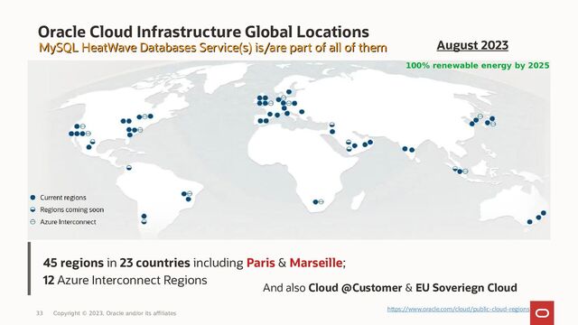 45 regions in 23 countries including Paris & Marseille;
12 Azure Interconnect Regions
Oracle Cloud Infrastructure Global Locations
MySQL HeatWave Databases Service(s) is/are part of all of them
MySQL HeatWave Databases Service(s) is/are part of all of them
And also Cloud @Customer & EU Soveriegn Cloud
100% renewable energy by 2025
33 Copyright © 2023, Oracle and/or its affiliates
August 2023
https://www.oracle.com/cloud/public-cloud-regions
