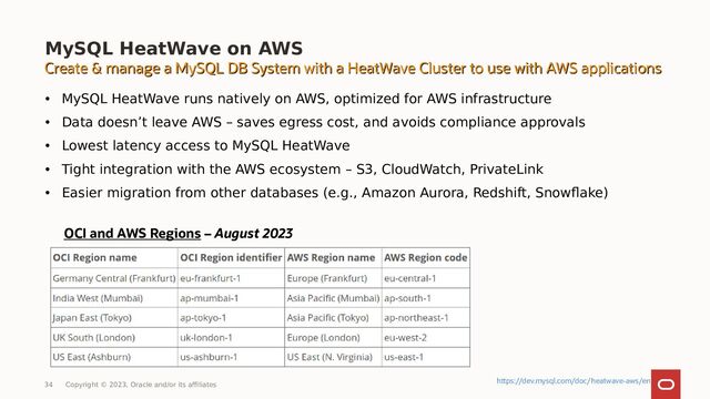 MySQL HeatWave on AWS
34 Copyright © 2023, Oracle and/or its affiliates
• MySQL HeatWave runs natively on AWS, optimized for AWS infrastructure
• Data doesn’t leave AWS – saves egress cost, and avoids compliance approvals
• Lowest latency access to MySQL HeatWave
• Tight integration with the AWS ecosystem – S3, CloudWatch, PrivateLink
• Easier migration from other databases (e.g., Amazon Aurora, Redshift, Snowflake)
OCI and AWS Regions – August 2023
Create & manage a MySQL DB System with a HeatWave Cluster to use with AWS applications
Create & manage a MySQL DB System with a HeatWave Cluster to use with AWS applications
https://dev.mysql.com/doc/heatwave-aws/en
