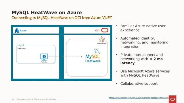 MySQL HeatWave on Azure
35 Copyright © 2023, Oracle and/or its affiliates
• Familiar Azure-native user
experience
• Automated identity,
networking, and monitoring
integration
• Private interconnect and
networking with < 2 ms
latency
• Use Microsoft Azure services
with MySQL HeatWave
• Collaborative support
https://www.oracle.com/cloud/azure/oracle-database-for-azure
Connecting to MySQL HeatWave on OCI from Azure VNET
Connecting to MySQL HeatWave on OCI from Azure VNET
