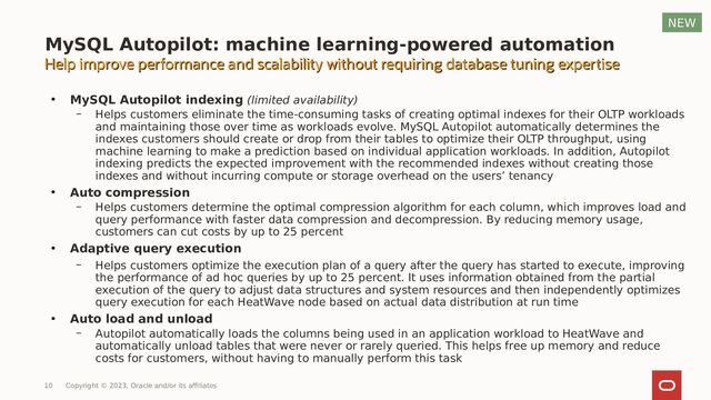 ●
MySQL Autopilot indexing (limited availability)
– Helps customers eliminate the time-consuming tasks of creating optimal indexes for their OLTP workloads
and maintaining those over time as workloads evolve. MySQL Autopilot automatically determines the
indexes customers should create or drop from their tables to optimize their OLTP throughput, using
machine learning to make a prediction based on individual application workloads. In addition, Autopilot
indexing predicts the expected improvement with the recommended indexes without creating those
indexes and without incurring compute or storage overhead on the users’ tenancy
●
Auto compression
– Helps customers determine the optimal compression algorithm for each column, which improves load and
query performance with faster data compression and decompression. By reducing memory usage,
customers can cut costs by up to 25 percent
●
Adaptive query execution
– Helps customers optimize the execution plan of a query after the query has started to execute, improving
the performance of ad hoc queries by up to 25 percent. It uses information obtained from the partial
execution of the query to adjust data structures and system resources and then independently optimizes
query execution for each HeatWave node based on actual data distribution at run time
●
Auto load and unload
– Autopilot automatically loads the columns being used in an application workload to HeatWave and
automatically unload tables that were never or rarely queried. This helps free up memory and reduce
costs for customers, without having to manually perform this task
10 Copyright © 2023, Oracle and/or its affiliates
NEW
MySQL Autopilot: machine learning-powered automation
Help improve performance and scalability without requiring database tuning expertise
Help improve performance and scalability without requiring database tuning expertise
