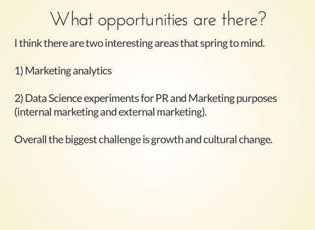 What opportunities are there?
What opportunities are there?
I think there are two interesting areas that spring to mind.
1) Marketing analytics
2) Data Science experiments for PR and Marketing purposes
(internal marketing and external marketing).
Overall the biggest challenge is growth and cultural change.
