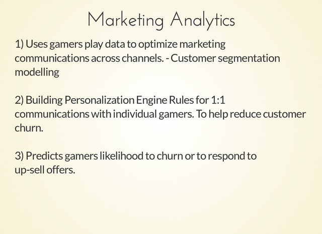 Marketing Analytics
Marketing Analytics
1) Uses gamers play data to optimize marketing
communications across channels. - Customer segmentation
modelling
2) Building Personalization Engine Rules for 1:1
communications with individual gamers. To help reduce customer
churn.
3) Predicts gamers likelihood to churn or to respond to
up-sell offers.
