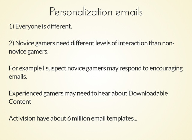 Personalization emails
Personalization emails
1) Everyone is different.
2) Novice gamers need different levels of interaction than non-
novice gamers.
For example I suspect novice gamers may respond to encouraging
emails.
Experienced gamers may need to hear about Downloadable
Content
Activision have about 6 million email templates...
