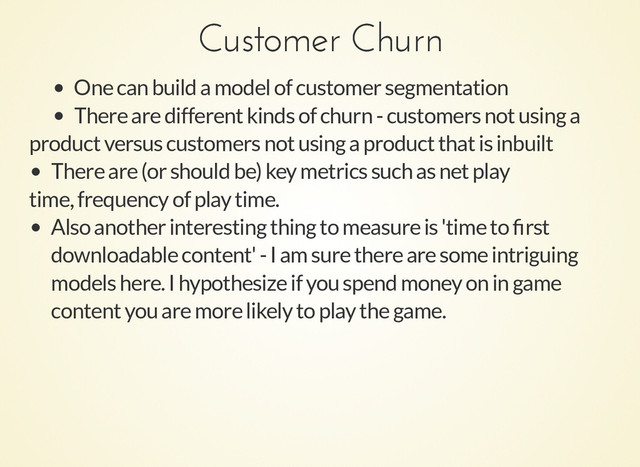 Customer Churn
Customer Churn
One can build a model of customer segmentation
There are different kinds of churn - customers not using a
product versus customers not using a product that is inbuilt
There are (or should be) key metrics such as net play
time, frequency of play time.
Also another interesting thing to measure is 'time to ﬁrst
downloadable content' - I am sure there are some intriguing
models here. I hypothesize if you spend money on in game
content you are more likely to play the game.
