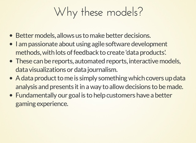 Why these models?
Why these models?
Better models, allows us to make better decisions.
I am passionate about using agile software development
methods, with lots of feedback to create 'data products'.
These can be reports, automated reports, interactive models,
data visualizations or data journalism.
A data product to me is simply something which covers up data
analysis and presents it in a way to allow decisions to be made.
Fundamentally our goal is to help customers have a better
gaming experience.

