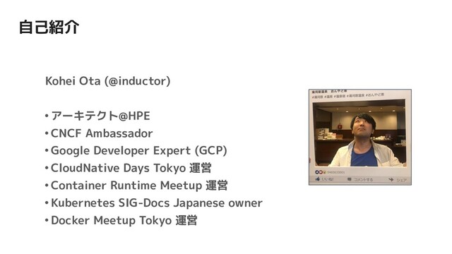 自己紹介
Kohei Ota (@inductor)
•アーキテクト@HPE
•CNCF Ambassador
•Google Developer Expert (GCP)
•CloudNative Days Tokyo 運営
•Container Runtime Meetup 運営
•Kubernetes SIG-Docs Japanese owner
•Docker Meetup Tokyo 運営
