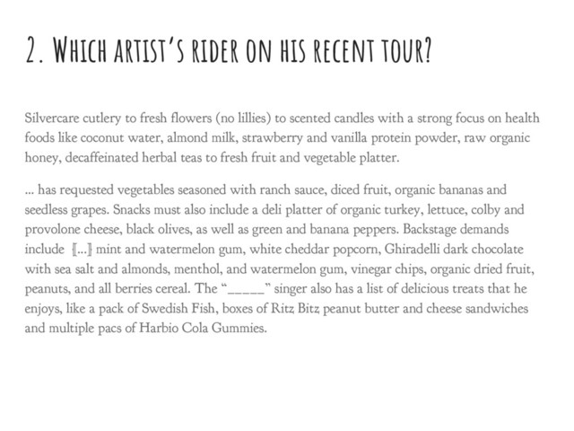 2. Which artist’s rider on his recent tour?
Silvercare cutlery to fresh flowers (no lillies) to scented candles with a strong focus on health
foods like coconut water, almond milk, strawberry and vanilla protein powder, raw organic
honey, decaffeinated herbal teas to fresh fruit and vegetable platter.
… has requested vegetables seasoned with ranch sauce, diced fruit, organic bananas and
seedless grapes. Snacks must also include a deli platter of organic turkey, lettuce, colby and
provolone cheese, black olives, as well as green and banana peppers. Backstage demands
include [...] mint and watermelon gum, white cheddar popcorn, Ghiradelli dark chocolate
with sea salt and almonds, menthol, and watermelon gum, vinegar chips, organic dried fruit,
peanuts, and all berries cereal. The “_____” singer also has a list of delicious treats that he
enjoys, like a pack of Swedish Fish, boxes of Ritz Bitz peanut butter and cheese sandwiches
and multiple pacs of Harbio Cola Gummies.
