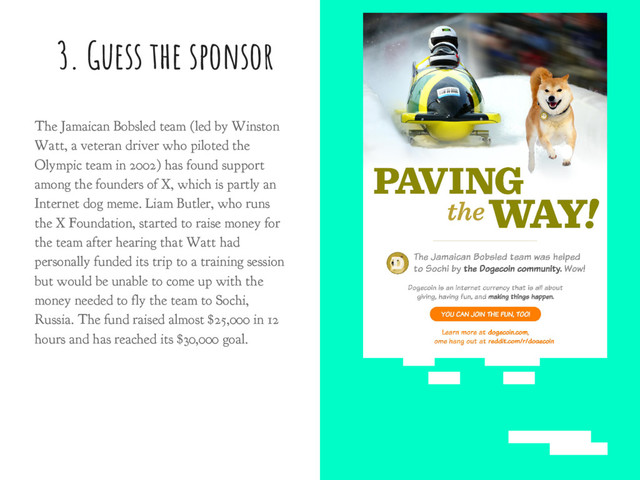 3. Guess the sponsor
The Jamaican Bobsled team (led by Winston
Watt, a veteran driver who piloted the
Olympic team in 2002) has found support
among the founders of X, which is partly an
Internet dog meme. Liam Butler, who runs
the X Foundation, started to raise money for
the team after hearing that Watt had
personally funded its trip to a training session
but would be unable to come up with the
money needed to fly the team to Sochi,
Russia. The fund raised almost $25,000 in 12
hours and has reached its $30,000 goal.
