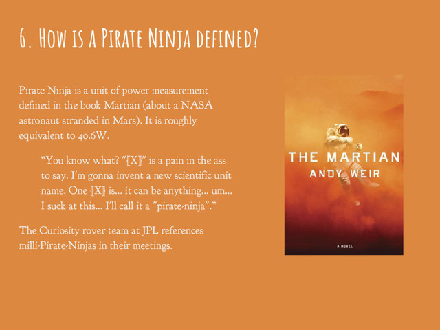 6. How is a Pirate Ninja defined?
Pirate Ninja is a unit of power measurement
defined in the book Martian (about a NASA
astronaut stranded in Mars). It is roughly
equivalent to 40.6W.
“You know what? "[X]" is a pain in the ass
to say. I'm gonna invent a new scientific unit
name. One [X] is... it can be anything... um...
I suck at this... I'll call it a "pirate-ninja".”
The Curiosity rover team at JPL references
milli-Pirate-Ninjas in their meetings.
