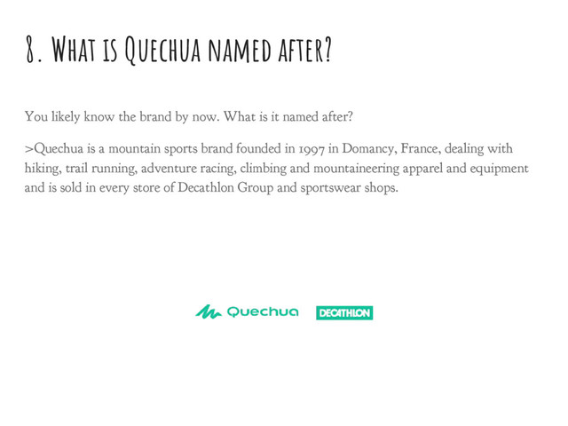 8. What is Quechua named after?
You likely know the brand by now. What is it named after?
>Quechua is a mountain sports brand founded in 1997 in Domancy, France, dealing with
hiking, trail running, adventure racing, climbing and mountaineering apparel and equipment
and is sold in every store of Decathlon Group and sportswear shops.
