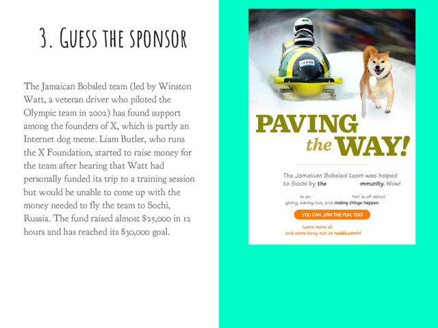 3. Guess the sponsor
The Jamaican Bobsled team (led by Winston
Watt, a veteran driver who piloted the
Olympic team in 2002) has found support
among the founders of X, which is partly an
Internet dog meme. Liam Butler, who runs
the X Foundation, started to raise money for
the team after hearing that Watt had
personally funded its trip to a training session
but would be unable to come up with the
money needed to fly the team to Sochi,
Russia. The fund raised almost $25,000 in 12
hours and has reached its $30,000 goal.
