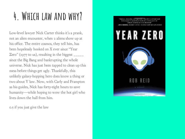 4. Which law and why?
Low-level lawyer Nick Carter thinks it’s a prank,
not an alien encounter, when 2 aliens show up at
his office. The entire cosmos, they tell him, has
been hopelessly hooked on X ever since “Year
Zero” (1977 to us), resulting in the biggest _____
since the Big Bang and bankrupting the whole
universe. Nick has just been tapped to clean up this
mess before things get ugly. Thankfully, this
unlikely galaxy-hopping hero does know a thing or
two about Y law. Now, with Carly and Frampton
as his guides, Nick has forty-eight hours to save
humanity—while hoping to wow the hot girl who
lives down the hall from him.
0.5 if you just give the law
