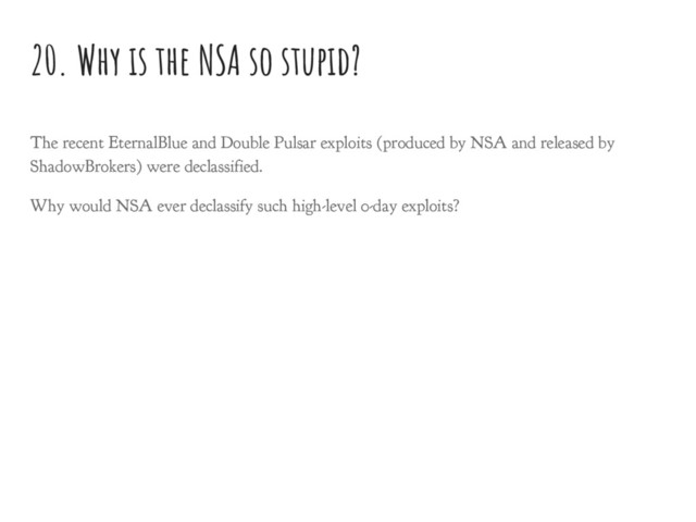 20. Why is the NSA so stupid?
The recent EternalBlue and Double Pulsar exploits (produced by NSA and released by
ShadowBrokers) were declassified.
Why would NSA ever declassify such high-level 0-day exploits?
