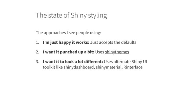 The state of Shiny styling
The approaches I see people using:
1. I’m just happy it works: Just accepts the defaults
2. I want it punched up a bit: Uses shinythemes
3. I want it to look a lot diﬀerent: Uses alternate Shiny UI
toolkit like shinydashboard, shinymaterial, Rinterface

