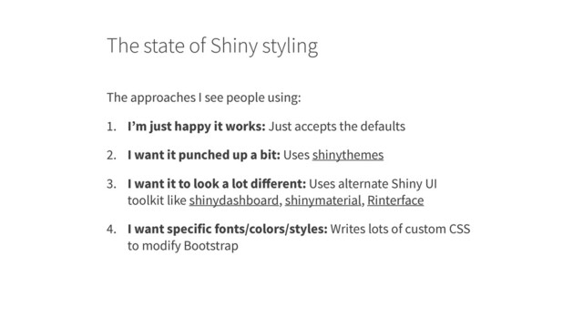The state of Shiny styling
The approaches I see people using:
1. I’m just happy it works: Just accepts the defaults
2. I want it punched up a bit: Uses shinythemes
3. I want it to look a lot diﬀerent: Uses alternate Shiny UI
toolkit like shinydashboard, shinymaterial, Rinterface
4. I want specific fonts/colors/styles: Writes lots of custom CSS
to modify Bootstrap
