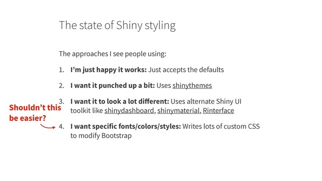 The state of Shiny styling
The approaches I see people using:
1. I’m just happy it works: Just accepts the defaults
2. I want it punched up a bit: Uses shinythemes
3. I want it to look a lot diﬀerent: Uses alternate Shiny UI
toolkit like shinydashboard, shinymaterial, Rinterface
4. I want specific fonts/colors/styles: Writes lots of custom CSS
to modify Bootstrap
Shouldn’t this
be easier?
