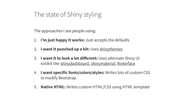 The state of Shiny styling
The approaches I see people using:
1. I’m just happy it works: Just accepts the defaults
2. I want it punched up a bit: Uses shinythemes
3. I want it to look a lot diﬀerent: Uses alternate Shiny UI
toolkit like shinydashboard, shinymaterial, Rinterface
4. I want specific fonts/colors/styles: Writes lots of custom CSS
to modify Bootstrap
5. Native HTML: Writes custom HTML/CSS using HTML template
