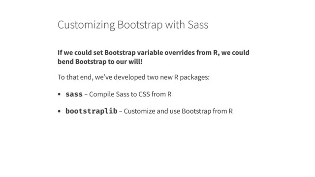 Customizing Bootstrap with Sass
If we could set Bootstrap variable overrides from R, we could
bend Bootstrap to our will!
To that end, we’ve developed two new R packages:
• sass – Compile Sass to CSS from R
• bootstraplib – Customize and use Bootstrap from R
