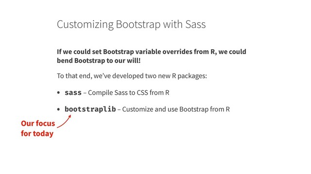 Customizing Bootstrap with Sass
If we could set Bootstrap variable overrides from R, we could
bend Bootstrap to our will!
To that end, we’ve developed two new R packages:
• sass – Compile Sass to CSS from R
• bootstraplib – Customize and use Bootstrap from R
Our focus
for today
