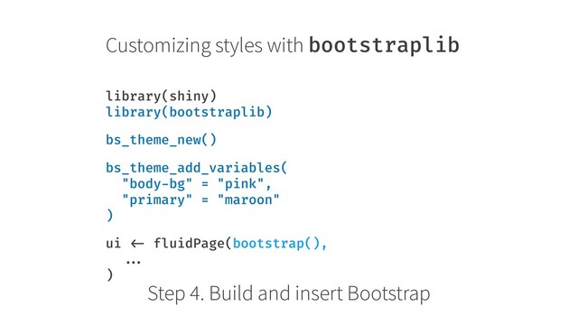 Customizing styles with bootstraplib
library(shiny) 
library(bootstraplib)
bs_theme_new()
bs_theme_add_variables( 
"body-bg" = "pink", 
"primary" = "maroon" 
)
ui <- fluidPage(bootstrap(), 
... 
)
Step 4. Build and insert Bootstrap
