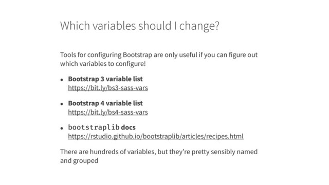 Which variables should I change?
Tools for configuring Bootstrap are only useful if you can figure out
which variables to configure!
• Bootstrap 3 variable list 
https://bit.ly/bs3-sass-vars
• Bootstrap 4 variable list 
https://bit.ly/bs4-sass-vars
• bootstraplib docs 
https://rstudio.github.io/bootstraplib/articles/recipes.html
There are hundreds of variables, but they’re pretty sensibly named
and grouped
