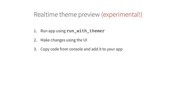 Realtime theme preview (experimental!)
1. Run app using run_with_themer
2. Make changes using the UI
3. Copy code from console and add it to your app
