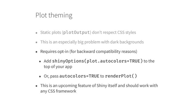Plot theming
• Static plots (plotOutput) don’t respect CSS styles
• This is an especially big problem with dark backgrounds
• Requires opt-in (for backward compatibility reasons)
• Add shinyOptions(plot.autocolors=TRUE) to the
top of your app
• Or, pass autocolors=TRUE to renderPlot()
• This is an upcoming feature of Shiny itself and should work with
any CSS framework
