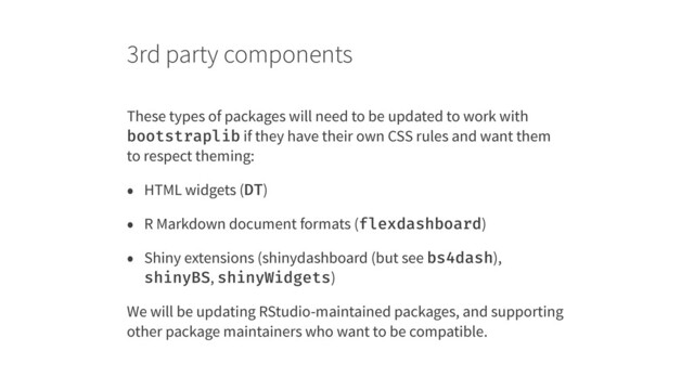 3rd party components
These types of packages will need to be updated to work with
bootstraplib if they have their own CSS rules and want them
to respect theming:
• HTML widgets (DT)
• R Markdown document formats (flexdashboard)
• Shiny extensions (shinydashboard (but see bs4dash),
shinyBS, shinyWidgets)
We will be updating RStudio-maintained packages, and supporting
other package maintainers who want to be compatible.
