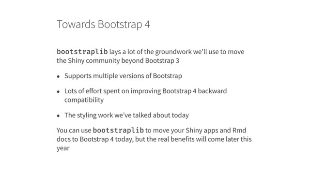 Towards Bootstrap 4
bootstraplib lays a lot of the groundwork we’ll use to move
the Shiny community beyond Bootstrap 3
• Supports multiple versions of Bootstrap
• Lots of eﬀort spent on improving Bootstrap 4 backward
compatibility
• The styling work we’ve talked about today
You can use bootstraplib to move your Shiny apps and Rmd
docs to Bootstrap 4 today, but the real benefits will come later this
year
