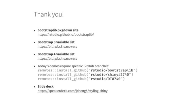 Thank you!
• bootstraplib pkgdown site 
https://rstudio.github.io/bootstraplib/
• Bootstrap 3 variable list 
https://bit.ly/bs3-sass-vars
• Bootstrap 4 variable list 
https://bit.ly/bs4-sass-vars
• Today’s demos require specific GitHub branches: 
remotes ::install_github("rstudio/bootstraplib") 
remotes ::install_github("rstudio/shiny#2740") 
remotes ::install_github(“rstudio/DT#740”)
• Slide deck 
https://speakerdeck.com/jcheng5/styling-shiny
