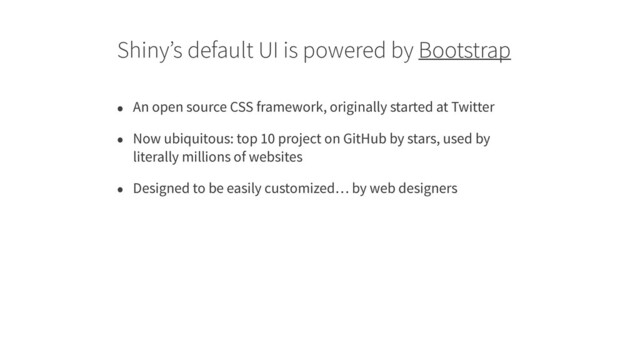 Shiny’s default UI is powered by Bootstrap
• An open source CSS framework, originally started at Twitter
• Now ubiquitous: top 10 project on GitHub by stars, used by
literally millions of websites
• Designed to be easily customized… by web designers
