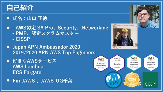 ⾃⼰紹介
⽒名：⼭⼝ 正徳
- AWS認定 SA Pro、Security、Networking
- PMP、認定スクラムマスター
- CISSP
Japan APN Ambassador 2020
2019/2020 APN AWS Top Engineers
Fin-JAWS 、JAWS-UG千葉
好きなAWSサービス：
AWS Lambda
ECS Fargate
