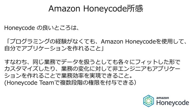 Amazon Honeycode所感
Honeycode の良いところは、
「プログラミングの経験がなくても、Amazon Honeycodeを使⽤して、
⾃分でアプリケーションを作れること」
すなわち、同じ業務でデータを扱うとしても各々にフィットした形で
カスタマイズしたり、業務の変化に対して⾮エンジニアもアプリケー
ションを作れることで業務効率を実現できること。
(Honeycode Teamで複数段階の権限を付与できる）
