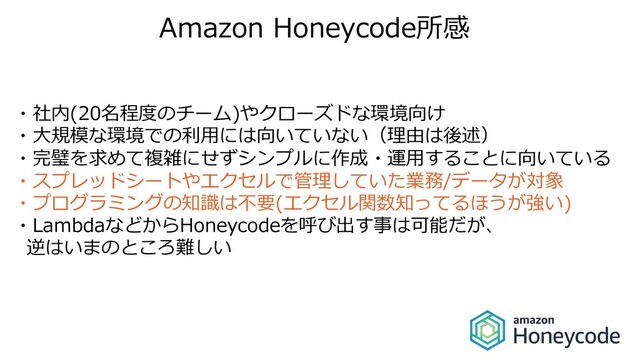 Amazon Honeycode所感
・社内(20名程度のチーム)やクローズドな環境向け
・⼤規模な環境での利⽤には向いていない（理由は後述）
・完璧を求めて複雑にせずシンプルに作成・運⽤することに向いている
・スプレッドシートやエクセルで管理していた業務/データが対象
・プログラミングの知識は不要(エクセル関数知ってるほうが強い)
・LambdaなどからHoneycodeを呼び出す事は可能だが、
逆はいまのところ難しい
