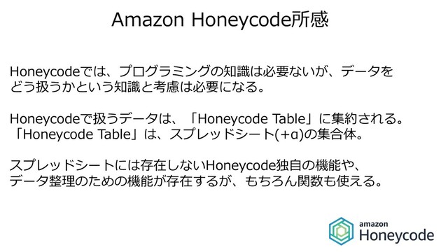 Amazon Honeycode所感
Honeycodeでは、プログラミングの知識は必要ないが、データを
どう扱うかという知識と考慮は必要になる。
Honeycodeで扱うデータは、「Honeycode Table」に集約される。
「Honeycode Table」は、スプレッドシート(+α)の集合体。
スプレッドシートには存在しないHoneycode独⾃の機能や、
データ整理のための機能が存在するが、もちろん関数も使える。
