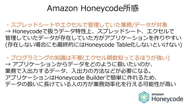 Amazon Honeycode所感
・スプレッドシートやエクセルで管理していた業務/データが対象
→ Honeycodeで扱うデータ特性上、スプレッドシート、エクセルで
管理していたデータが存在していた⽅がアプリケーションを作りやすい
(存在しない場合にも最終的にはHoneycode Table化しないといけない)
・プログラミングの知識は不要(エクセル関数知ってるほうが強い)
→ アプリケーションからデータをどのように扱いたいのか、
業務で⼊出⼒するデータ、⼊出⼒の⽅法などが必要になる。
アプリケーションはHoneycode Builderで簡単に作れるため、
データの扱いに⻑けている⼈の⽅が業務効率化を⾏える可能性が⾼い
