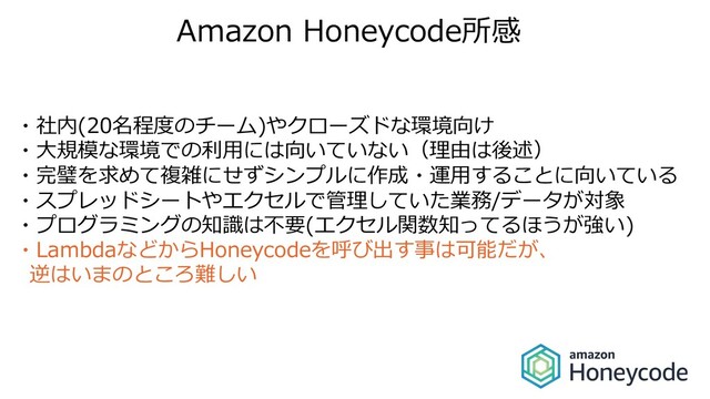 Amazon Honeycode所感
・社内(20名程度のチーム)やクローズドな環境向け
・⼤規模な環境での利⽤には向いていない（理由は後述）
・完璧を求めて複雑にせずシンプルに作成・運⽤することに向いている
・スプレッドシートやエクセルで管理していた業務/データが対象
・プログラミングの知識は不要(エクセル関数知ってるほうが強い)
・LambdaなどからHoneycodeを呼び出す事は可能だが、
逆はいまのところ難しい
