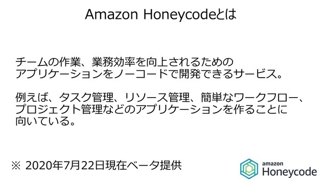 Amazon Honeycodeとは
チームの作業、業務効率を向上されるための
アプリケーションをノーコードで開発できるサービス。
例えば、タスク管理、リソース管理、簡単なワークフロー、
プロジェクト管理などのアプリケーションを作ることに
向いている。
※ 2020年7⽉22⽇現在ベータ提供
